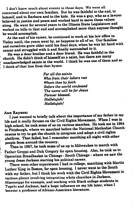 1 don’t know much about events in those days. We were all concerned about our own families. But he was faithful to the end, to ‘himself, and to Barbara and to the kids. He was a guy, who as a lawyer believed in justice and peace and worked hard to move those values along. He went for several years to the Illinois State Legislature and worked on bills to that end and accomplished more than anyone thought e would accomplish. At the end of his career, he continued to work at his law office in Tinley until, the years went by, as happens to allof us. Ourfamilies and ourselves grew older until his inal days, when he was hit hard with cancer and struggled with it and finally succumbed to it. He was a dear brother and a dear friend. He was faitbful in the church. He didn’t think of himself as a saint, but there are many * unacknowledged saints ia the world. I think he was one of them and 80 | I think of that line from that hymn: For all the saints Who from their labors rest Whom thee by faith Before the world confessed The name will be for Jesus Forever blessed. Hallelujah! Hallelujah! Ann Rayson: 1just wanted to briefly talk about the importance of my father in my life and it really focuses on the Civil Rights Movement. When I was in ‘high school, he took some of us on various marches. He took me in 1964 to Pittsburgh, where we marched before the National Methodist Church caucus to try to get the church to integrate and adopt a civil rights platform. That failed, but I remember marching all night with other people from around the country. Then in 1967, he took some of us up to Milwaukee to march with Father Groppi and Dick Gregory for open housing. Also, he took us to Operation Breadbasket in Chicago - South Chicago - where we saw the young Jesse Jackson starting his political career. There were other experiences I had in college, marching with Martin Luther King in Boston, for open housing. I never went to the South. with my father, but I think his work with the Civil Righta Movement in various places involving integrating white churchea in Jackson, Missinnippi for example, and working with Black college students in Tupelo and Jnckson, had a huge influence on my life later, when I became a professor of African-American literature.